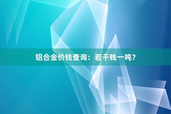 铝合金价钱查询：若干钱一吨？